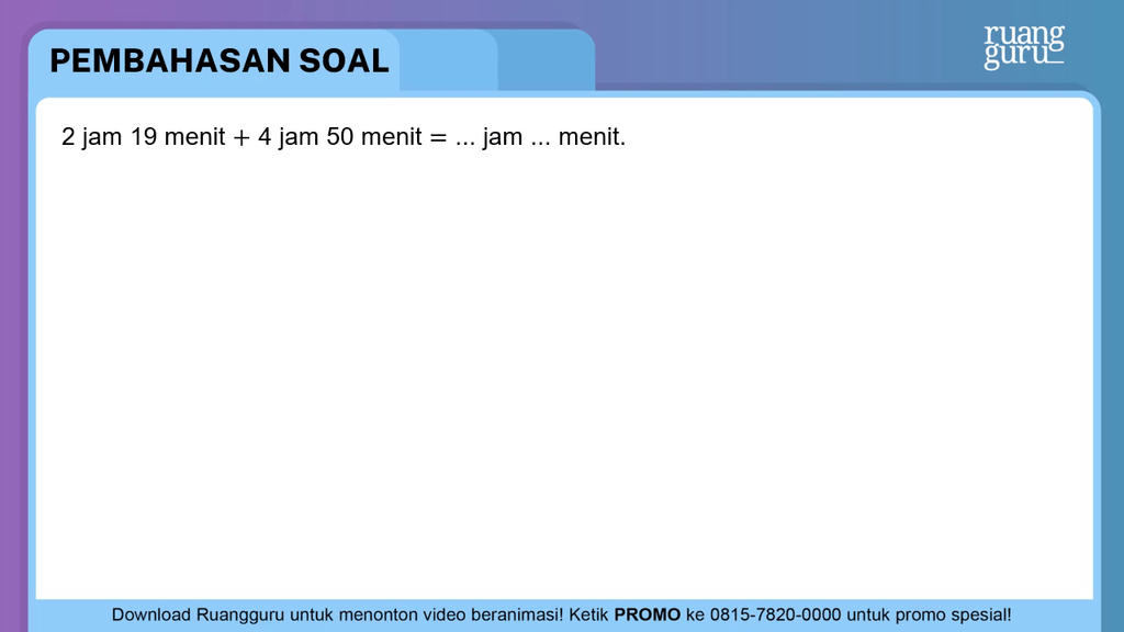 2 jam 19 menit + 4 jam 50 menit = … jam … menit .